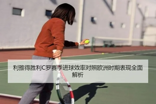 利雅得胜利C罗赛季进球效率对照欧洲时期表现全面解析