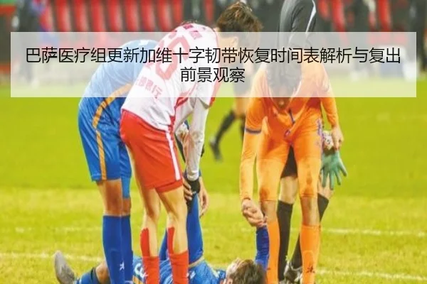 巴萨医疗组更新加维十字韧带恢复时间表解析与复出前景观察