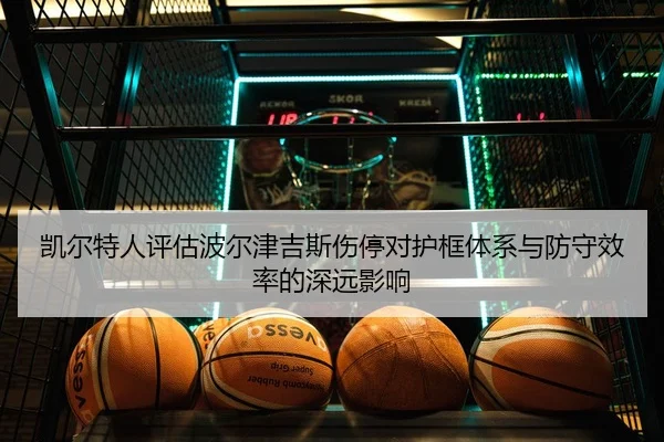 凯尔特人评估波尔津吉斯伤停对护框体系与防守效率的深远影响