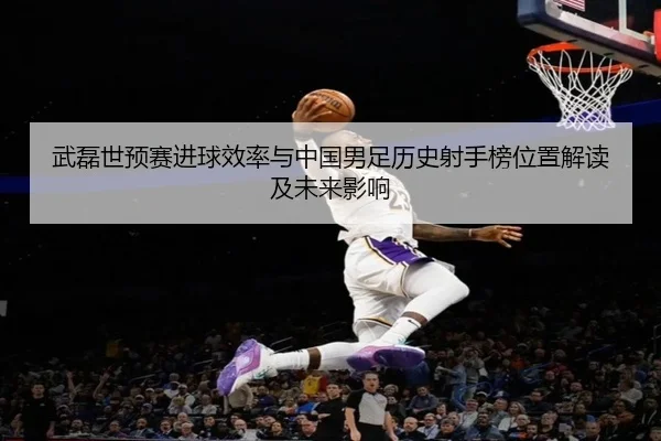 武磊世预赛进球效率与中国男足历史射手榜位置解读及未来影响