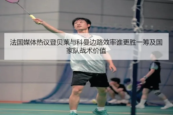 法国媒体热议登贝莱与科曼边路效率谁更胜一筹及国家队战术价值