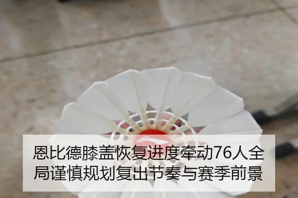 恩比德膝盖恢复进度牵动76人全局谨慎规划复出节奏与赛季前景